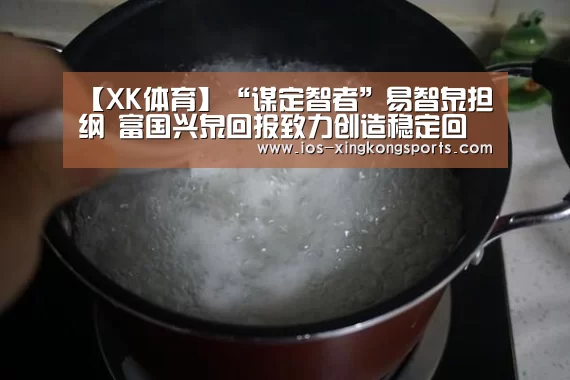 【XK体育】“谋定智者”易智泉担纲 富国兴泉回报致力创造稳定回报(图1) 星空XK体育
